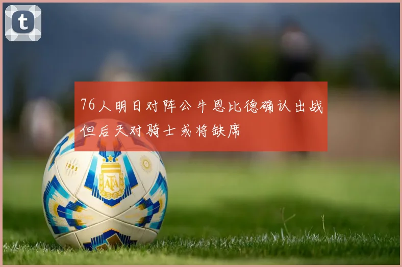 76人明日对阵公牛恩比德确认出战但后天对骑士或将缺席