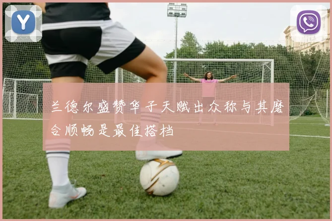 兰德尔盛赞华子天赋出众称与其磨合顺畅是最佳搭档