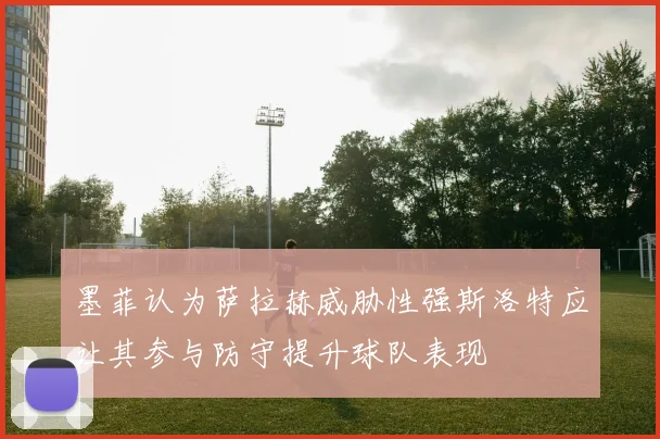 墨菲认为萨拉赫威胁性强斯洛特应让其参与防守提升球队表现