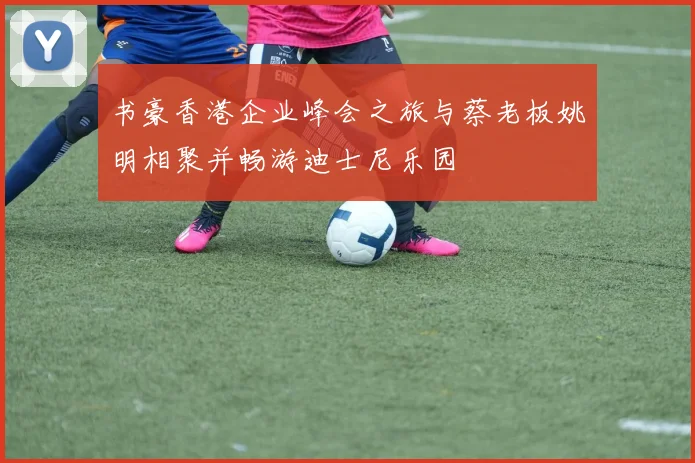 书豪香港企业峰会之旅与蔡老板姚明相聚并畅游迪士尼乐园
