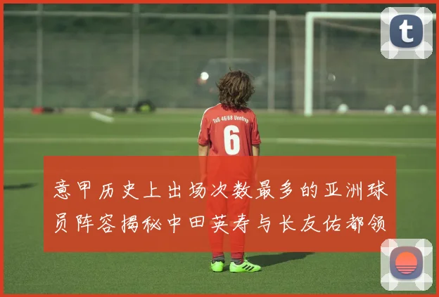 意甲历史上出场次数最多的亚洲球员阵容揭秘中田英寿与长友佑都领衔
