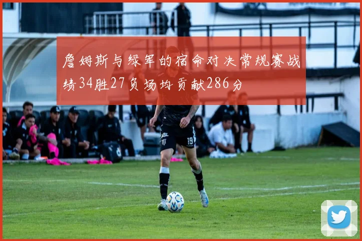 詹姆斯与绿军的宿命对决常规赛战绩34胜27负场均贡献286分