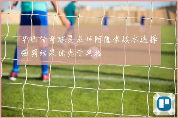 毕巴传奇球员点评阿隆索战术选择强调结果优先于风格