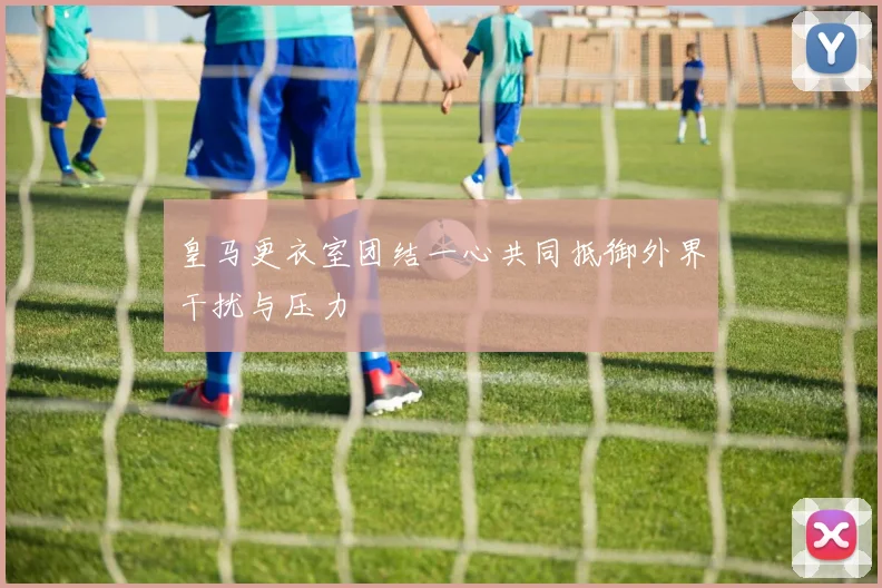 皇马更衣室团结一心共同抵御外界干扰与压力