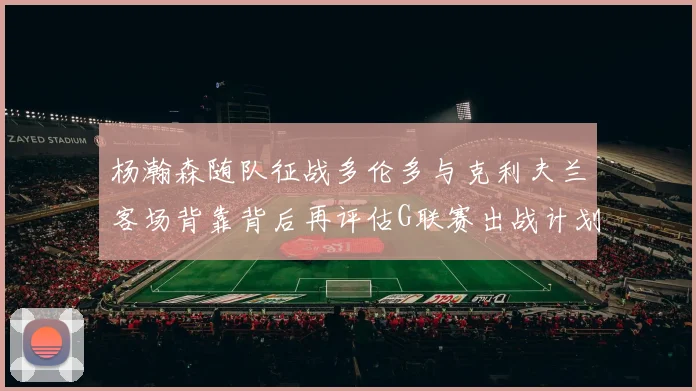 杨瀚森随队征战多伦多与克利夫兰客场背靠背后再评估G联赛出战计划