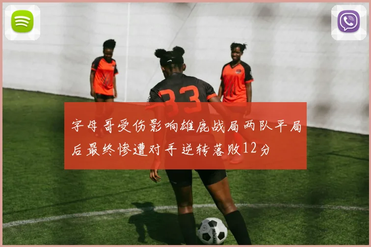 字母哥受伤影响雄鹿战局两队平局后最终惨遭对手逆转落败12分
