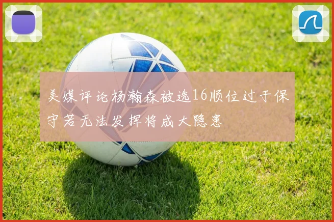 美媒评论杨瀚森被选16顺位过于保守若无法发挥将成大隐患