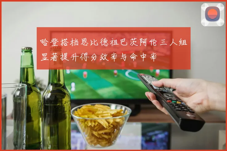 哈登搭档恩比德祖巴茨阿伦三人组显著提升得分效率与命中率