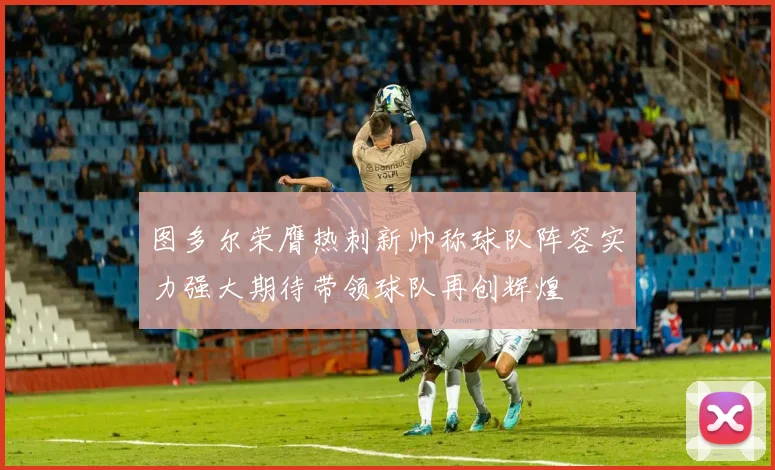 图多尔荣膺热刺新帅称球队阵容实力强大期待带领球队再创辉煌