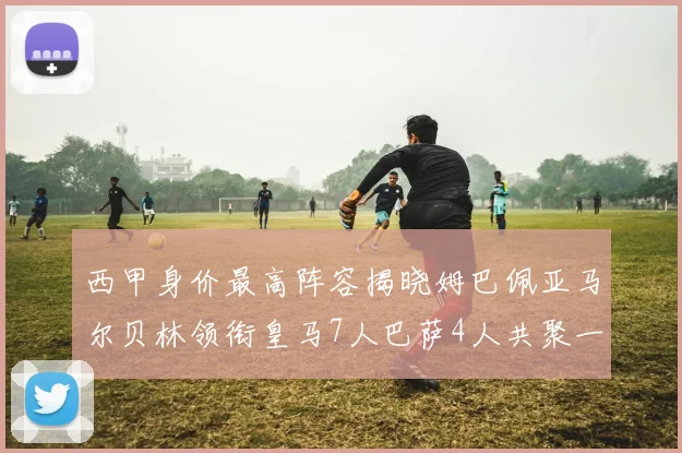 西甲身价最高阵容揭晓姆巴佩亚马尔贝林领衔皇马7人巴萨4人共聚一堂