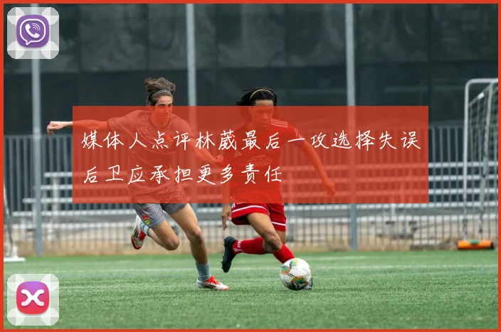 媒体人点评林葳最后一攻选择失误后卫应承担更多责任