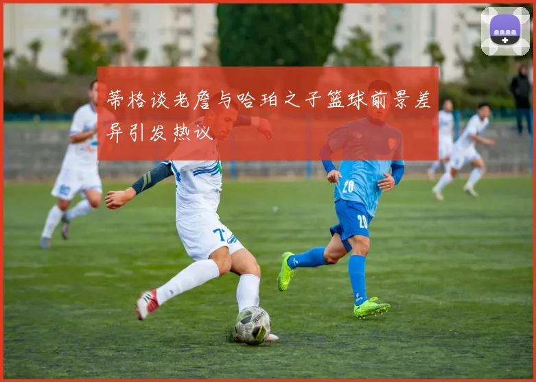 蒂格谈老詹与哈珀之子篮球前景差异引发热议