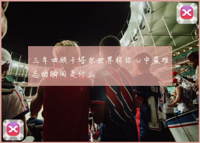 三年回顾卡塔尔世界杯你心中最难忘的瞬间是什么