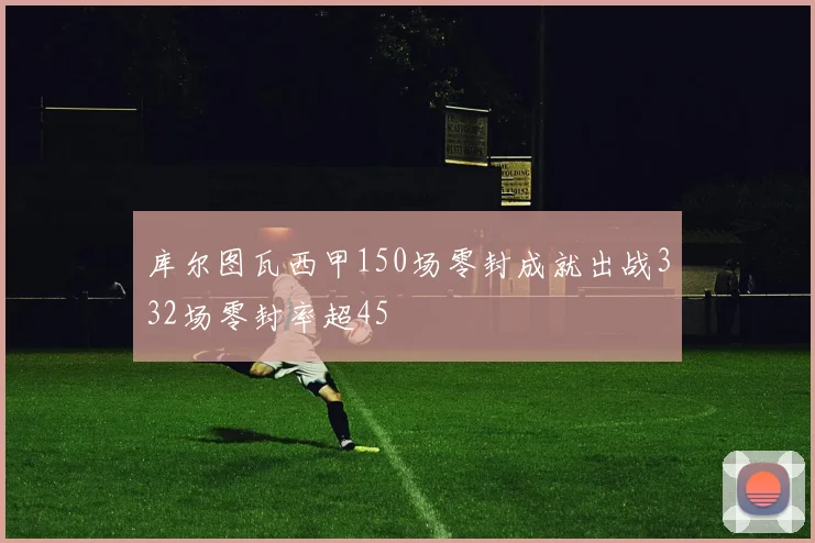 库尔图瓦西甲150场零封成就出战332场零封率超45