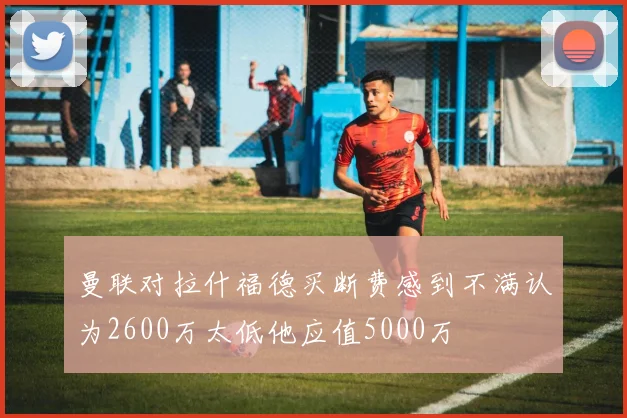 曼联对拉什福德买断费感到不满认为2600万太低他应值5000万