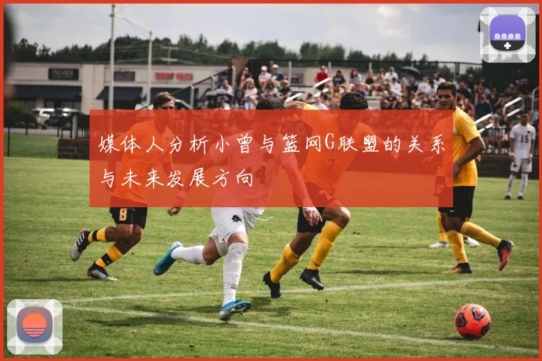 媒体人分析小曾与篮网G联盟的关系与未来发展方向