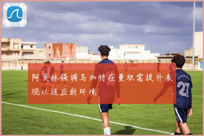 阿莫林强调乌加特在曼联需提升表现以适应新环境