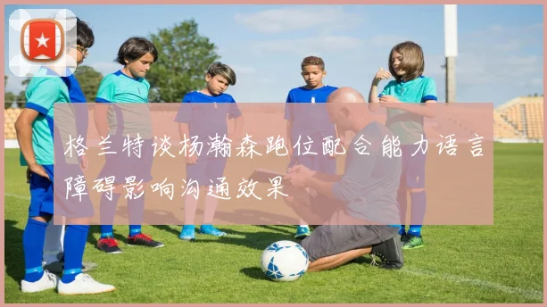 格兰特谈杨瀚森跑位配合能力语言障碍影响沟通效果