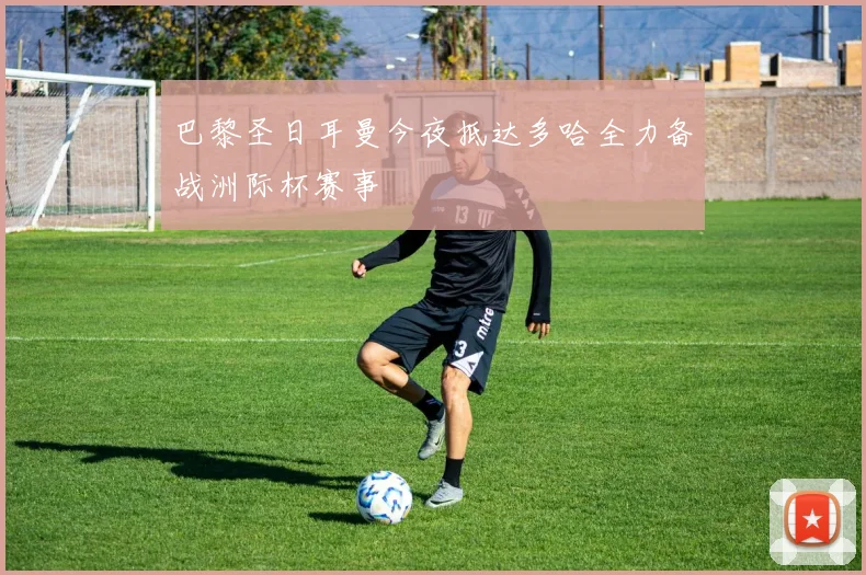 巴黎圣日耳曼今夜抵达多哈全力备战洲际杯赛事