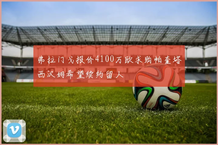 弗拉门戈报价4100万欧求购帕奎塔西汉姆希望续约留人