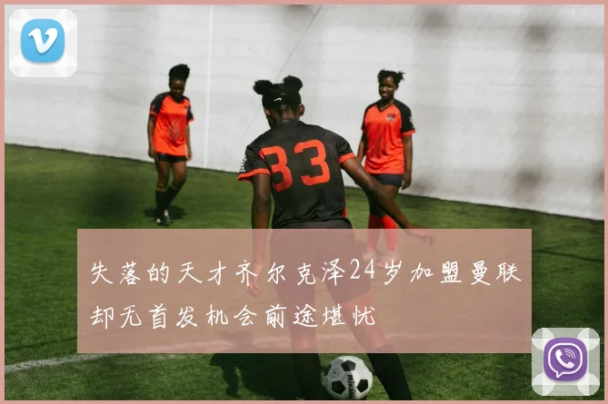 失落的天才齐尔克泽24岁加盟曼联却无首发机会前途堪忧