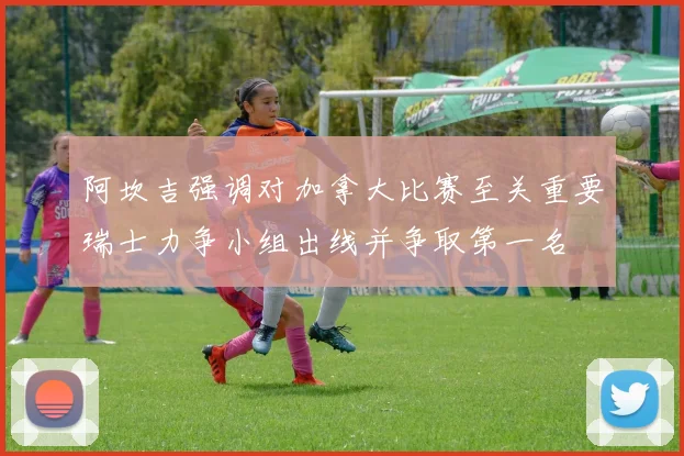 阿坎吉强调对加拿大比赛至关重要瑞士力争小组出线并争取第一名