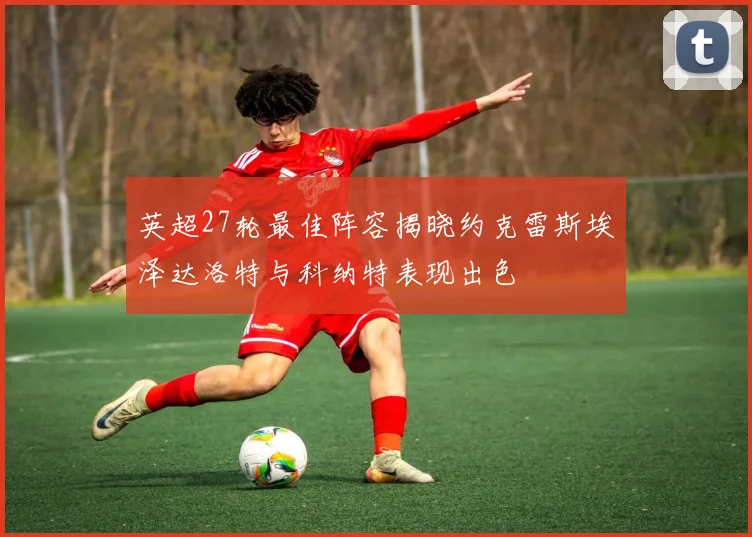 英超27轮最佳阵容揭晓约克雷斯埃泽达洛特与科纳特表现出色