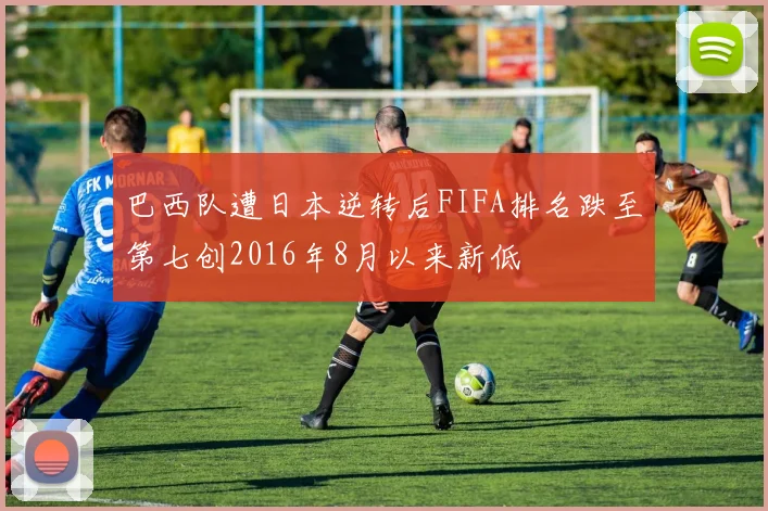 巴西队遭日本逆转后FIFA排名跌至第七创2016年8月以来新低