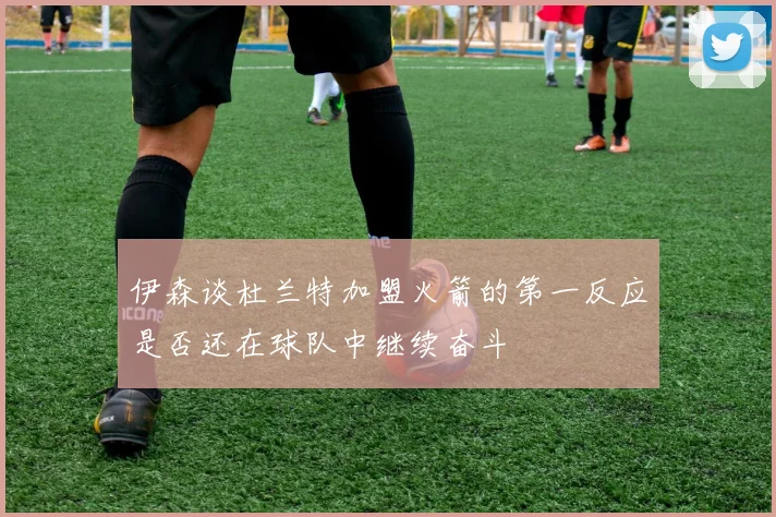伊森谈杜兰特加盟火箭的第一反应是否还在球队中继续奋斗