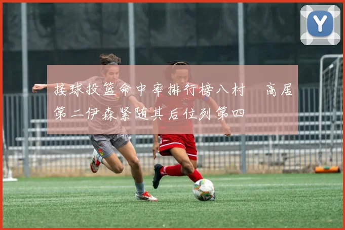 接球投篮命中率排行榜八村塁高居第二伊森紧随其后位列第四